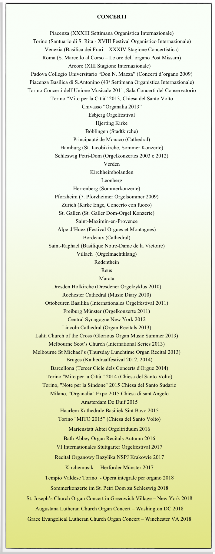 
CONCERTI

Piacenza (XXXIII Settimana Organistica Internazionale)
Torino (Santuario di S. Rita - XVIII Festival Organistico Internazionale) 
Venezia (Basilica dei Frari – XXXIV Stagione Concertistica)
Roma (S. Marcello al Corso – Le ore dell’organo Post Missam)
Arcore (XIII Stagione Internazionale)
Padova Collegio Universitario “Don N. Mazza” (Concerti d’organo 2009)
Piacenza Basilica di S.Antonino (43a Settimana Organistica Internazionale)
Torino Concerti dell’Unione Musicale 2011, Sala Concerti del Conservatorio
Torino “Mito per la Città” 2013, Chiesa del Santo Volto
Chivasso “Organalia 2013”
Esbjerg Orgelfestival 
Hjerting Kirke 
Böblingen (Stadtkirche) 
Principauté de Monaco (Cathedral)
Hamburg (St. Jacobikirche, Sommer Konzerte)
Schleswig Petri-Dom (Orgelkonzertes 2003 e 2012)
Verden
Kirchheimbolanden
Leonberg
Herrenberg (Sommerkonzerte)
Pforzheim (7. Pforzheimer Orgelsommer 2009)
Zurich (Kirke Enge, Concerto con fuoco)
St. Gallen (St. Galler Dom-Orgel Konzerte) 
Saint-Maximin-en-Provence
Alpe d’Huez (Festival Orgues et Montagnes)
Bordeaux (Cathedral) 
Saint-Raphael (Basilique Notre-Dame de la Victoire) 
Villach  (Orgelmachtklang) 
Redenthein 
Reus 
Marata 
Dresden Hofkirche (Dresdener Orgelzyklus 2010) 
Rochester Cathedral (Music Diary 2010)
Ottobeuren Basilika (Internationales Orgelfestival 2011)
Freiburg Münster (Orgelkonzerte 2011)
Central Synagogue New York 2012
Lincoln Cathedral (Organ Recitals 2013)
Lahti Church of the Cross (Glorious Organ Music Summer 2013)
Melbourne Scot’s Church (International Series 2013)
Melbourne St Michael’s (Thursday Lunchtime Organ Recital 2013)
Bruges (Kathedraalfestival 2012, 2014)
Barcellona (Tercer Cicle dels Concerts d'Orgue 2014)
Torino "Mito per la Città " 2014 (Chiesa del Santo Volto)
Torino, "Note per la Sindone" 2015 Chiesa del Santo Sudario
Milano, "Organalia" Expo 2015 Chiesa di sant'Angelo
Amsterdam De Duif 2015
Haarlem Kathedrale Basiliek Sint Bavo 2015
Torino "MITO 2015” (Chiesa del Santo Volto)
Marienstatt Abtei Orgeltriduum 2016 
Bath Abbey Organ Recitals Autumn 2016
VI Internationales Stuttgarter Orgelfestival 2017
Recital Organowy Bazylika NSPJ Krakowie 2017
Kirchemusik  – Herforder Münster 2017
Tempio Valdese Torino  - Opera integrale per organo 2018
Sommerkonzerte im St. Petri Dom zu Schleswig 2018
St. Joseph’s Church Organ Concert in Greenwich Village – New York 2018
Augustana Lutheran Church Organ Concert – Washington DC 2018
Grace Evangelical Lutheran Church Organ Concert – Winchester VA 2018




